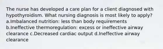 The nurse has developed a care plan for a client diagnosed with hypothyroidism. What nursing diagnosis is most likely to apply? a.Imbalanced nutrition: less than body requirements b.Ineffective thermoregulation: excess or ineffective airway clearance c.Decreased cardiac output d.Ineffective airway clearance