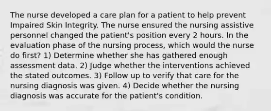 The nurse developed a care plan for a patient to help prevent Impaired Skin Integrity. The nurse ensured the nursing assistive personnel changed the patient's position every 2 hours. In the evaluation phase of the nursing process, which would the nurse do first? 1) Determine whether she has gathered enough assessment data. 2) Judge whether the interventions achieved the stated outcomes. 3) Follow up to verify that care for the nursing diagnosis was given. 4) Decide whether the nursing diagnosis was accurate for the patient's condition.