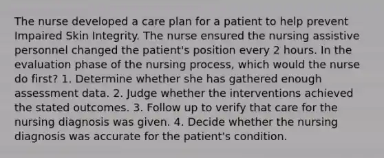 The nurse developed a care plan for a patient to help prevent Impaired Skin Integrity. The nurse ensured the nursing assistive personnel changed the patient's position every 2 hours. In the evaluation phase of the nursing process, which would the nurse do first? 1. Determine whether she has gathered enough assessment data. 2. Judge whether the interventions achieved the stated outcomes. 3. Follow up to verify that care for the nursing diagnosis was given. 4. Decide whether the nursing diagnosis was accurate for the patient's condition.