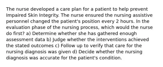 The nurse developed a care plan for a patient to help prevent Impaired Skin Integrity. The nurse ensured the nursing assistive personnel changed the patient's position every 2 hours. In the evaluation phase of the nursing process, which would the nurse do first? a) Determine whether she has gathered enough assessment data b) Judge whether the interventions achieved the stated outcomes c) Follow up to verify that care for the nursing diagnosis was given d) Decide whether the nursing diagnosis was accurate for the patient's condition.