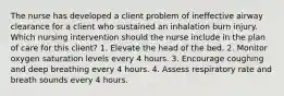 The nurse has developed a client problem of ineffective airway clearance for a client who sustained an inhalation burn injury. Which nursing intervention should the nurse include in the plan of care for this client? 1. Elevate the head of the bed. 2. Monitor oxygen saturation levels every 4 hours. 3. Encourage coughing and deep breathing every 4 hours. 4. Assess respiratory rate and breath sounds every 4 hours.