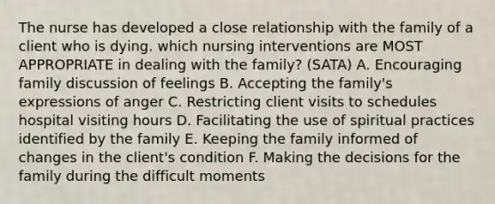 The nurse has developed a close relationship with the family of a client who is dying. which nursing interventions are MOST APPROPRIATE in dealing with the family? (SATA) A. Encouraging family discussion of feelings B. Accepting the family's expressions of anger C. Restricting client visits to schedules hospital visiting hours D. Facilitating the use of spiritual practices identified by the family E. Keeping the family informed of changes in the client's condition F. Making the decisions for the family during the difficult moments