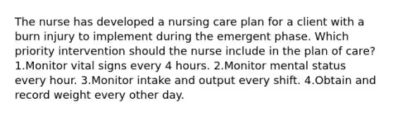 The nurse has developed a nursing care plan for a client with a burn injury to implement during the emergent phase. Which priority intervention should the nurse include in the plan of care? 1.Monitor vital signs every 4 hours. 2.Monitor mental status every hour. 3.Monitor intake and output every shift. 4.Obtain and record weight every other day.