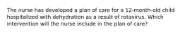 The nurse has developed a plan of care for a 12-month-old child hospitalized with dehydration as a result of rotavirus. Which intervention will the nurse include in the plan of care?