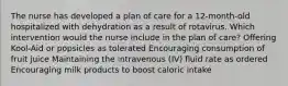 The nurse has developed a plan of care for a 12-month-old hospitalized with dehydration as a result of rotavirus. Which intervention would the nurse include in the plan of care? Offering Kool-Aid or popsicles as tolerated Encouraging consumption of fruit juice Maintaining the intravenous (IV) fluid rate as ordered Encouraging milk products to boost caloric intake