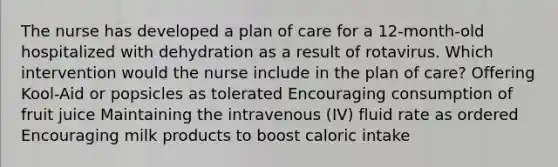 The nurse has developed a plan of care for a 12-month-old hospitalized with dehydration as a result of rotavirus. Which intervention would the nurse include in the plan of care? Offering Kool-Aid or popsicles as tolerated Encouraging consumption of fruit juice Maintaining the intravenous (IV) fluid rate as ordered Encouraging milk products to boost caloric intake