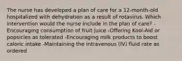 The nurse has developed a plan of care for a 12-month-old hospitalized with dehydration as a result of rotavirus. Which intervention would the nurse include in the plan of care? -Encouraging consumption of fruit juice -Offering Kool-Aid or popsicles as tolerated -Encouraging milk products to boost caloric intake -Maintaining the intravenous (IV) fluid rate as ordered