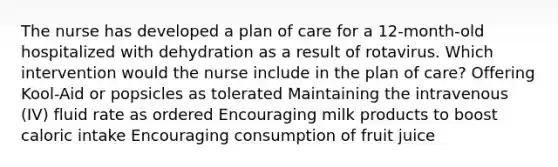 The nurse has developed a plan of care for a 12-month-old hospitalized with dehydration as a result of rotavirus. Which intervention would the nurse include in the plan of care? Offering Kool-Aid or popsicles as tolerated Maintaining the intravenous (IV) fluid rate as ordered Encouraging milk products to boost caloric intake Encouraging consumption of fruit juice