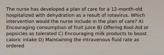 The nurse has developed a plan of care for a 12-month-old hospitalized with dehydration as a result of rotavirus. Which intervention would the nurse include in the plan of care? A) Encouraging consumption of fruit juice B) Offering Kool-Aid or popsicles as tolerated C) Encouraging milk products to boost caloric intake D) Maintaining the intravenous fluid rate as ordered