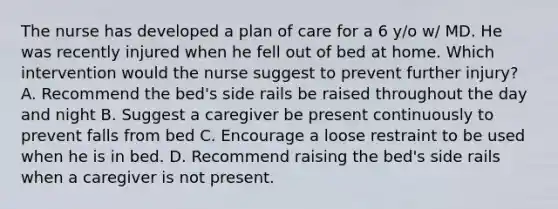 The nurse has developed a plan of care for a 6 y/o w/ MD. He was recently injured when he fell out of bed at home. Which intervention would the nurse suggest to prevent further injury? A. Recommend the bed's side rails be raised throughout the day and night B. Suggest a caregiver be present continuously to prevent falls from bed C. Encourage a loose restraint to be used when he is in bed. D. Recommend raising the bed's side rails when a caregiver is not present.