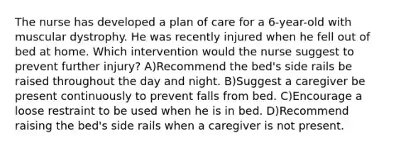 The nurse has developed a plan of care for a 6-year-old with muscular dystrophy. He was recently injured when he fell out of bed at home. Which intervention would the nurse suggest to prevent further injury? A)Recommend the bed's side rails be raised throughout the day and night. B)Suggest a caregiver be present continuously to prevent falls from bed. C)Encourage a loose restraint to be used when he is in bed. D)Recommend raising the bed's side rails when a caregiver is not present.