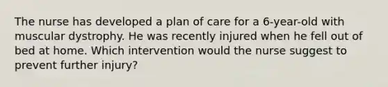 The nurse has developed a plan of care for a 6-year-old with muscular dystrophy. He was recently injured when he fell out of bed at home. Which intervention would the nurse suggest to prevent further injury?