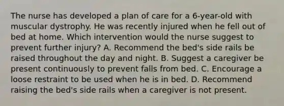 The nurse has developed a plan of care for a 6-year-old with muscular dystrophy. He was recently injured when he fell out of bed at home. Which intervention would the nurse suggest to prevent further injury? A. Recommend the bed's side rails be raised throughout the day and night. B. Suggest a caregiver be present continuously to prevent falls from bed. C. Encourage a loose restraint to be used when he is in bed. D. Recommend raising the bed's side rails when a caregiver is not present.