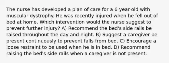 The nurse has developed a plan of care for a 6-year-old with muscular dystrophy. He was recently injured when he fell out of bed at home. Which intervention would the nurse suggest to prevent further injury? A) Recommend the bed's side rails be raised throughout the day and night. B) Suggest a caregiver be present continuously to prevent falls from bed. C) Encourage a loose restraint to be used when he is in bed. D) Recommend raising the bed's side rails when a caregiver is not present.