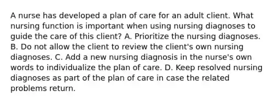 A nurse has developed a plan of care for an adult client. What nursing function is important when using nursing diagnoses to guide the care of this client? A. Prioritize the nursing diagnoses. B. Do not allow the client to review the client's own nursing diagnoses. C. Add a new nursing diagnosis in the nurse's own words to individualize the plan of care. D. Keep resolved nursing diagnoses as part of the plan of care in case the related problems return.