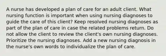 A nurse has developed a plan of care for an adult client. What nursing function is important when using nursing diagnoses to guide the care of this client? Keep resolved nursing diagnoses as part of the plan of care in case the related problems return. Do not allow the client to review the client's own nursing diagnoses. Prioritize the nursing diagnoses. Add a new nursing diagnosis in the nurse's own words to individualize the plan of care.