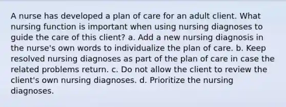 A nurse has developed a plan of care for an adult client. What nursing function is important when using nursing diagnoses to guide the care of this client? a. Add a new nursing diagnosis in the nurse's own words to individualize the plan of care. b. Keep resolved nursing diagnoses as part of the plan of care in case the related problems return. c. Do not allow the client to review the client's own nursing diagnoses. d. Prioritize the nursing diagnoses.