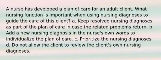 A nurse has developed a plan of care for an adult client. What nursing function is important when using nursing diagnoses to guide the care of this client? a. Keep resolved nursing diagnoses as part of the plan of care in case the related problems return. b. Add a new nursing diagnosis in the nurse's own words to individualize the plan of care. c. Prioritize the nursing diagnoses. d. Do not allow the client to review the client's own nursing diagnoses.