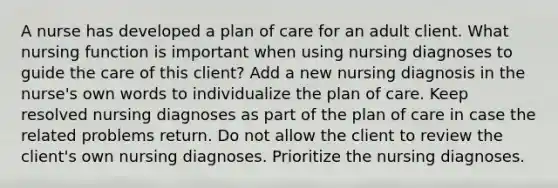 A nurse has developed a plan of care for an adult client. What nursing function is important when using nursing diagnoses to guide the care of this client? Add a new nursing diagnosis in the nurse's own words to individualize the plan of care. Keep resolved nursing diagnoses as part of the plan of care in case the related problems return. Do not allow the client to review the client's own nursing diagnoses. Prioritize the nursing diagnoses.