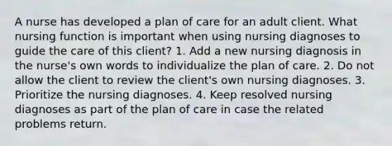 A nurse has developed a plan of care for an adult client. What nursing function is important when using nursing diagnoses to guide the care of this client? 1. Add a new nursing diagnosis in the nurse's own words to individualize the plan of care. 2. Do not allow the client to review the client's own nursing diagnoses. 3. Prioritize the nursing diagnoses. 4. Keep resolved nursing diagnoses as part of the plan of care in case the related problems return.