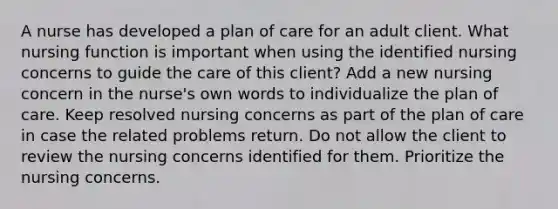 A nurse has developed a plan of care for an adult client. What nursing function is important when using the identified nursing concerns to guide the care of this client? Add a new nursing concern in the nurse's own words to individualize the plan of care. Keep resolved nursing concerns as part of the plan of care in case the related problems return. Do not allow the client to review the nursing concerns identified for them. Prioritize the nursing concerns.