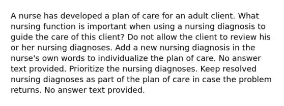 A nurse has developed a plan of care for an adult client. What nursing function is important when using a nursing diagnosis to guide the care of this client? Do not allow the client to review his or her nursing diagnoses. Add a new nursing diagnosis in the nurse's own words to individualize the plan of care. No answer text provided. Prioritize the nursing diagnoses. Keep resolved nursing diagnoses as part of the plan of care in case the problem returns. No answer text provided.