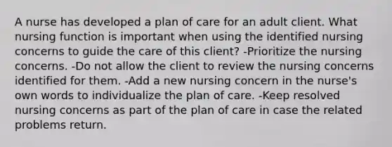 A nurse has developed a plan of care for an adult client. What nursing function is important when using the identified nursing concerns to guide the care of this client? -Prioritize the nursing concerns. -Do not allow the client to review the nursing concerns identified for them. -Add a new nursing concern in the nurse's own words to individualize the plan of care. -Keep resolved nursing concerns as part of the plan of care in case the related problems return.