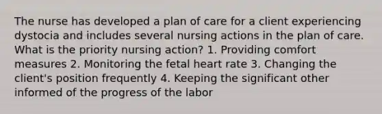 The nurse has developed a plan of care for a client experiencing dystocia and includes several nursing actions in the plan of care. What is the priority nursing action? 1. Providing comfort measures 2. Monitoring the fetal heart rate 3. Changing the client's position frequently 4. Keeping the significant other informed of the progress of the labor