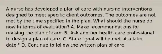 A nurse has developed a plan of care with nursing interventions designed to meet specific client outcomes. The outcomes are not met by the time specified in the plan. What should the nurse do now in terms of evaluation? A. Make recommendations for revising the plan of care. B. Ask another health care professional to design a plan of care. C. State "goal will be met at a later date." D. Continue to follow the written plan of care.