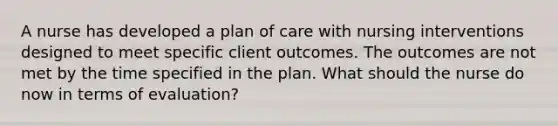 A nurse has developed a plan of care with nursing interventions designed to meet specific client outcomes. The outcomes are not met by the time specified in the plan. What should the nurse do now in terms of evaluation?