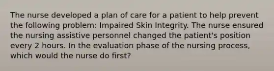 The nurse developed a plan of care for a patient to help prevent the following problem: Impaired Skin Integrity. The nurse ensured the nursing assistive personnel changed the patient's position every 2 hours. In the evaluation phase of the nursing process, which would the nurse do first?