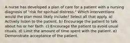 A nurse has developed a plan of care for a patient with a nursing diagnosis of "risk for spiritual distress." Which interventions would the plan most likely include? Select all that apply. a) Actively listen to the patient. b) Encourage the patient to talk about his or her faith. c) Encourage the patient to avoid usual rituals. d) Limit the amount of time spent with the patient. e) Demonstrate acceptance of the patient.