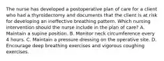 The nurse has developed a postoperative plan of care for a client who had a thyroidectomy and documents that the client is at risk for developing an ineffective breathing pattern. Which nursing intervention should the nurse include in the plan of care? A. Maintain a supine position. B. Monitor neck circumference every 4 hours. C. Maintain a pressure dressing on the operative site. D. Encourage deep breathing exercises and vigorous coughing exercises.