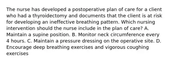 The nurse has developed a postoperative plan of care for a client who had a thyroidectomy and documents that the client is at risk for developing an ineffective breathing pattern. Which nursing intervention should the nurse include in the plan of care? A. Maintain a supine position. B. Monitor neck circumference every 4 hours. C. Maintain a pressure dressing on the operative site. D. Encourage deep breathing exercises and vigorous coughing exercises