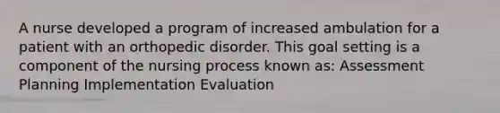 A nurse developed a program of increased ambulation for a patient with an orthopedic disorder. This goal setting is a component of the nursing process known as: Assessment Planning Implementation Evaluation