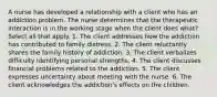 A nurse has developed a relationship with a client who has an addiction problem. The nurse determines that the therapeutic interaction is in the working stage when the client does what? Select all that apply. 1. The client addresses how the addiction has contributed to family distress. 2. The client reluctantly shares the family history of addiction. 3. The client verbalizes difficulty identifying personal strengths. 4. The client discusses financial problems related to the addiction. 5. The client expresses uncertainty about meeting with the nurse. 6. The client acknowledges the addiction's effects on the children.