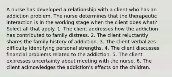 A nurse has developed a relationship with a client who has an addiction problem. The nurse determines that the therapeutic interaction is in the working stage when the client does what? Select all that apply. 1. The client addresses how the addiction has contributed to family distress. 2. The client reluctantly shares the family history of addiction. 3. The client verbalizes difficulty identifying personal strengths. 4. The client discusses financial problems related to the addiction. 5. The client expresses uncertainty about meeting with the nurse. 6. The client acknowledges the addiction's effects on the children.