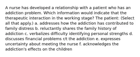 A nurse has developed a relationship with a patient who has an addiction problem. Which information would indicate that the therapeutic interaction in the working stage? The patient: (Select all that apply.)​ a. addresses how the addiction has contributed to family distress​ b. reluctantly shares the family history of addiction​ c. verbalizes difficulty identifying personal strengths​ d. discusses financial problems r/t the addiction​ e. expresses uncertainty about meeting the nurse​ f. acknowledges the addiction's effects on the children​