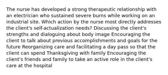 The nurse has developed a strong therapeutic relationship with an electrician who sustained severe burns while working on an industrial site. Which action by the nurse most directly addresses the client's self-actualization needs? Discussing the client's strengths and dialoguing about body image Encouraging the client to talk about previous accomplishments and goals for the future Reorganizing care and facilitating a day pass so that the client can spend Thanksgiving with family Encouraging the client's friends and family to take an active role in the client's care at the hospital