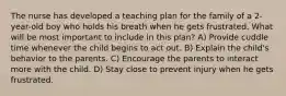 The nurse has developed a teaching plan for the family of a 2-year-old boy who holds his breath when he gets frustrated. What will be most important to include in this plan? A) Provide cuddle time whenever the child begins to act out. B) Explain the child's behavior to the parents. C) Encourage the parents to interact more with the child. D) Stay close to prevent injury when he gets frustrated.