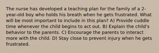 The nurse has developed a teaching plan for the family of a 2-year-old boy who holds his breath when he gets frustrated. What will be most important to include in this plan? A) Provide cuddle time whenever the child begins to act out. B) Explain the child's behavior to the parents. C) Encourage the parents to interact more with the child. D) Stay close to prevent injury when he gets frustrated.