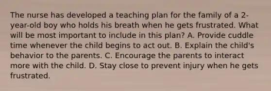 The nurse has developed a teaching plan for the family of a 2-year-old boy who holds his breath when he gets frustrated. What will be most important to include in this plan? A. Provide cuddle time whenever the child begins to act out. B. Explain the child's behavior to the parents. C. Encourage the parents to interact more with the child. D. Stay close to prevent injury when he gets frustrated.