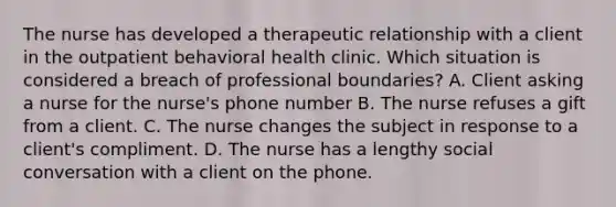 The nurse has developed a therapeutic relationship with a client in the outpatient behavioral health clinic. Which situation is considered a breach of professional boundaries? A. Client asking a nurse for the nurse's phone number B. The nurse refuses a gift from a client. C. The nurse changes the subject in response to a client's compliment. D. The nurse has a lengthy social conversation with a client on the phone.