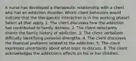 A nurse has developed a therapeutic relationship with a client who has an addiction disorder. Which client behaviors would indicate that the therapeutic interaction is in the working phase? Select all that apply. 1. The client discusses how the addiction has contributed to family distress. 2. The client reluctantly shares the family history of addiction. 3. The client verbalizes difficulty identifying personal strengths. 4. The client discusses the financial problems related to the addiction. 5. The client expresses uncertainty about what topic to discuss. 6. The client acknowledges the addiction's effects on his or her children.