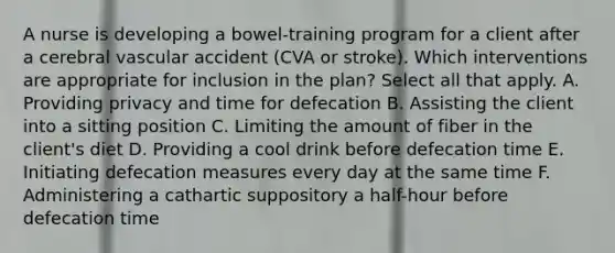 A nurse is developing a bowel-training program for a client after a cerebral vascular accident (CVA or stroke). Which interventions are appropriate for inclusion in the plan? Select all that apply. A. Providing privacy and time for defecation B. Assisting the client into a sitting position C. Limiting the amount of fiber in the client's diet D. Providing a cool drink before defecation time E. Initiating defecation measures every day at the same time F. Administering a cathartic suppository a half-hour before defecation time