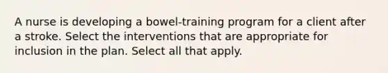 A nurse is developing a bowel-training program for a client after a stroke. Select the interventions that are appropriate for inclusion in the plan. Select all that apply.