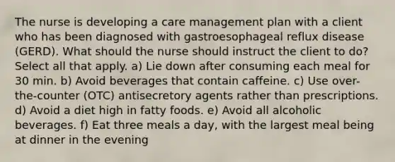 The nurse is developing a care management plan with a client who has been diagnosed with gastroesophageal reflux disease (GERD). What should the nurse should instruct the client to do? Select all that apply. a) Lie down after consuming each meal for 30 min. b) Avoid beverages that contain caffeine. c) Use over-the-counter (OTC) antisecretory agents rather than prescriptions. d) Avoid a diet high in fatty foods. e) Avoid all alcoholic beverages. f) Eat three meals a day, with the largest meal being at dinner in the evening