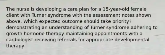 The nurse is developing a care plan for a 15-year-old female client with Turner syndrome with the assessment notes shown above. Which expected outcome should take priority? demonstrating an understanding of Turner syndrome adhering to growth hormone therapy maintaining appointments with a cardiologist receiving referrals for appropriate developmental therapy