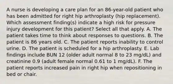 A nurse is developing a care plan for an 86-year-old patient who has been admitted for right hip arthroplasty (hip replacement). Which assessment finding(s) indicate a high risk for pressure injury development for this patient? Select all that apply. A. The patient takes time to think about responses to questions. B. The patient is 86 years old. C. The patient reports inability to control urine. D. The patient is scheduled for a hip arthroplasty. E. Lab findings include BUN 12 (older adult normal 8 to 23 mg/dL) and creatinine 0.9 (adult female normal 0.61 to 1 mg/dL). F. The patient reports increased pain in right hip when repositioning in bed or chair.