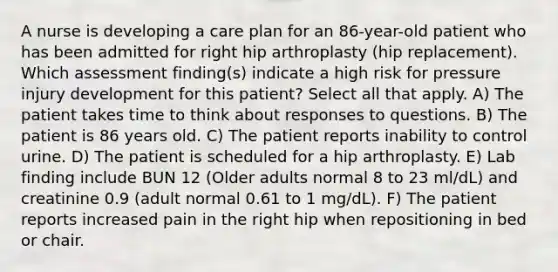 A nurse is developing a care plan for an 86-year-old patient who has been admitted for right hip arthroplasty (hip replacement). Which assessment finding(s) indicate a high risk for pressure injury development for this patient? Select all that apply. A) The patient takes time to think about responses to questions. B) The patient is 86 years old. C) The patient reports inability to control urine. D) The patient is scheduled for a hip arthroplasty. E) Lab finding include BUN 12 (Older adults normal 8 to 23 ml/dL) and creatinine 0.9 (adult normal 0.61 to 1 mg/dL). F) The patient reports increased pain in the right hip when repositioning in bed or chair.